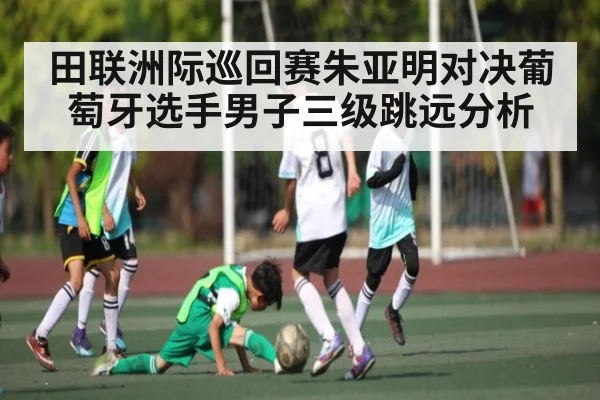 田联洲际巡回赛朱亚明对决葡萄牙选手男子三级跳远分析