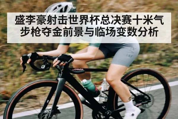 盛李豪射击世界杯总决赛十米气步枪夺金前景与临场变数分析